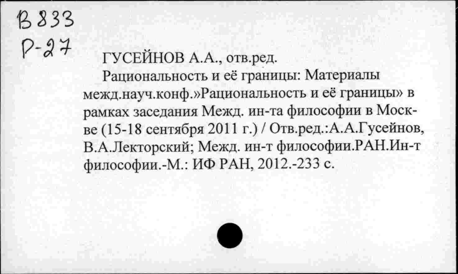 ﻿ГУСЕЙНОВ А.А., отв.ред.
Рациональность и её границы: Материалы межд.науч.конф.»Рациональность и её границы» в рамках заседания Межд. ин-та философии в Москве (15-18 сентября 2011 г.) / Отв.ред.:А.А.Гусейнов, В.А.Лекторский; Межд. ин-т философии.РАН.Ин-т философии.-М.: ИФ РАН, 2012.-233 с.